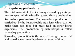 Functions of ecosystem
Gross primary productivity
The total amount of chemical energy stored by plants per
unit area per unit time is called gross primary production
Secondary production: The secondary production is
carried out by the heterotrophic organisms which can not
make their own food but must feed on other living
organisms. The production by heterotrops is called
secondary production.
Secondary production is the rate of energy transferred
and stored at consumer levels over a period of time.
 