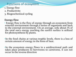 Functions of ecosystem
1. Energy flow
2. Productivity
3. Biogeochemical cycling
Energy flow
• Energy flow is the flow of energy through an ecosystem from
external environment through a series of organisms and back
to the external environment. On an average, only about 1% of
the total sun’s energy reaching the earth’s surface is utilized
for photosynthesis by plants.
•In the food chains at various trophic levels, there is a loss of
certain amount of energy in the form of heat.
•In the ecosystem energy flows in a unidirectional path and
takes place producers to hervivores to carnivores, it can not
occur in the reverse direction
 