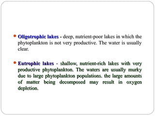 Oligotrophic lakesOligotrophic lakes -- deep, nutrient-poor lakes in which thedeep, nutrient-poor lakes in which the
phytoplankton is not very productive. The water is usuallyphytoplankton is not very productive. The water is usually
clear.clear.
Eutrophic lakesEutrophic lakes -- shallow, nutrient-rich lakes with veryshallow, nutrient-rich lakes with very
productive phytoplankton. The waters are usually murkyproductive phytoplankton. The waters are usually murky
due to large phytoplankton populations. the large amountsdue to large phytoplankton populations. the large amounts
of matter being decomposed may result in oxygenof matter being decomposed may result in oxygen
depletion.depletion.
 