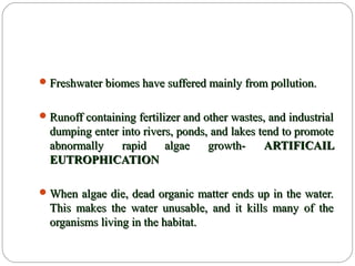 Freshwater biomes have suffered mainly from pollution.Freshwater biomes have suffered mainly from pollution.
Runoff containing fertilizer and other wastes, and industrialRunoff containing fertilizer and other wastes, and industrial
dumping enter into rivers, ponds, and lakes tend to promotedumping enter into rivers, ponds, and lakes tend to promote
abnormally rapid algae growth-abnormally rapid algae growth- ARTIFICAILARTIFICAIL
EUTROPHICATIONEUTROPHICATION
When algae die, dead organic matter ends up in the water.When algae die, dead organic matter ends up in the water.
This makes the water unusable, and it kills many of theThis makes the water unusable, and it kills many of the
organisms living in the habitat.organisms living in the habitat.
 