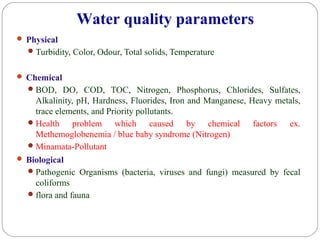  Physical
Turbidity, Color, Odour, Total solids, Temperature
 Chemical
BOD, DO, COD, TOC, Nitrogen, Phosphorus, Chlorides, Sulfates,
Alkalinity, pH, Hardness, Fluorides, Iron and Manganese, Heavy metals,
trace elements, and Priority pollutants.
Health problem which caused by chemical factors ex.
Methemoglobenemia / blue baby syndrome (Nitrogen)
Minamata-Pollutant
 Biological
Pathogenic Organisms (bacteria, viruses and fungi) measured by fecal
coliforms
flora and fauna
Water quality parameters
 