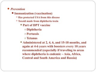  Prevention
Immunization (vaccination)
Has protected USA from this disease
Toxoid made from diphtheria toxin
Part of DPT vaccine
o Diphtheria
o Pertussis
o Tetanus
Administered at 2, 4, 6, and 15-18 months, and
again at 4-6 years with boosters every 10 years
recommended (especially if traveling to areas
where diphtheria is endemic – Asia, Africa,
Central and South America and Russia)
 