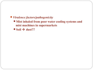 Virulence factors/pathogenicity
Mist inhaled from poor water cooling systems and
mist machines in supermarkets
Soil  dust??
 