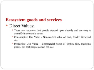 Ecosystem goods and services
 Direct Values:
These are resources that people depend upon directly and are easy to
quantify in economic terms.
Consumptive Use Value - Non-market value of fruit, fodder, firewood,
etc.
Productive Use Value – Commercial value of timber, fish, medicinal
plants, etc. that people collect for sale.
 