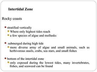 Intertidal ZoneIntertidal Zone
Rocky coastsRocky coasts
stratified verticallystratified vertically
Where only highest tides reachWhere only highest tides reach
a few species of algae and mollusksa few species of algae and mollusks
 submerged during high tidesubmerged during high tide
more diverse array of algae and small animals, such asmore diverse array of algae and small animals, such as
herbivorous snails, crabs, sea stars, and small fishesherbivorous snails, crabs, sea stars, and small fishes
bottom of the intertidal zonebottom of the intertidal zone
only exposed during the lowest tides, many invertebrates,only exposed during the lowest tides, many invertebrates,
fishes, and seaweed can be foundfishes, and seaweed can be found
 