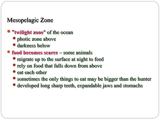 Mesopelagic ZoneMesopelagic Zone
""twilight zonetwilight zone" of the ocean" of the ocean
photic zone abovephotic zone above
darkness belowdarkness below
food becomes scarcefood becomes scarce – some animals– some animals
migrate up to the surface at night to feedmigrate up to the surface at night to feed
rely on food that falls down from aboverely on food that falls down from above
eat each othereat each other
sometimes the only things to eat may be bigger than the huntersometimes the only things to eat may be bigger than the hunter
developed long sharp teeth, expandable jaws and stomachsdeveloped long sharp teeth, expandable jaws and stomachs
 
