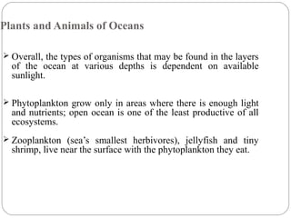 Plants and Animals of Oceans
 Overall, the types of organisms that may be found in the layers
of the ocean at various depths is dependent on available
sunlight.
 Phytoplankton grow only in areas where there is enough light
and nutrients; open ocean is one of the least productive of all
ecosystems.
 Zooplankton (sea’s smallest herbivores), jellyfish and tiny
shrimp, live near the surface with the phytoplankton they eat.
 