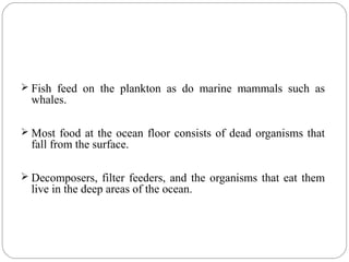  Fish feed on the plankton as do marine mammals such as
whales.
 Most food at the ocean floor consists of dead organisms that
fall from the surface.
 Decomposers, filter feeders, and the organisms that eat them
live in the deep areas of the ocean.
 