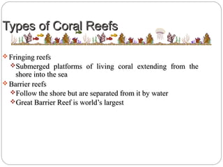 Types of Coral ReefsTypes of Coral Reefs
 Fringing reefsFringing reefs
Submerged platforms of living coral extending from theSubmerged platforms of living coral extending from the
shore into the seashore into the sea
 Barrier reefsBarrier reefs
Follow the shore but are separated from it by waterFollow the shore but are separated from it by water
Great Barrier Reef is world’s largestGreat Barrier Reef is world’s largest
 
