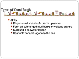Types of Coral ReefsTypes of Coral Reefs
AtollsAtolls
Ring-shaped islands of coral in open seaRing-shaped islands of coral in open sea
Form on submerged mud banks or volcano cratersForm on submerged mud banks or volcano craters
Surround a seawater lagoonSurround a seawater lagoon
Channels connect lagoon to the seaChannels connect lagoon to the sea
 