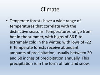 Climate
• Temperate forests have a wide range of
temperatures that correlate with the
distinctive seasons. Temperatures range from
hot in the summer, with highs of 86 F, to
extremely cold in the winter, with lows of -22
F. Temperate forests receive abundant
amounts of precipitation, usually between 20
and 60 inches of precipitation annually. This
precipitation is in the form of rain and snow.
 
