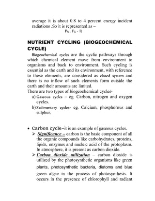 average it is about 0.8 to 4 percent energy incident
radiations .So it is represented as –
PN = PG - R
NUTRIENT CYCLING (BIOGEOCHEMICAL
CYCLE)
Biogeochemical cycles are the cyclic pathways through
which chemical element move from environment to
organisms and back to environment. Such cycling is
essential as the earth and its environment, with reference
to these elements, are considered as closed system and
there is no inflow of such elements form outside the
earth and their amounts are limited.
There are two types of biogeochemical cycles-
a) Gaseous cycles – eg. Carbon, nitrogen and oxygen
cycles.
b) Sedimentary cycles- eg. Calcium, phosphorous and
sulphur.
 Carbon cycle-it is an example of gaseous cycles.
 Significance – carbon is the basic component of all
the organic compounds like carbohydrates, proteins,
lipids, enzymes and nucleic acid of the protoplasm.
In atmosphere, it is present as carbon dioxide.
 Carbon dioxide utilization – carbon dioxide is
utilized by the photosynthetic organisms like green
plants, photosynthetic bacteria, diatoms and blue
green algae in the process of photosynthesis. It
occurs in the presence of chlorophyll and radiant
 
