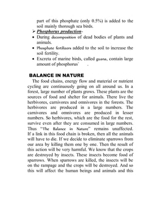 part of this phosphate (only 0.5%) is added to the
soil mainly thorough sea birds.
 Phosphorus production-
 During decomposition of dead bodies of plants and
animals.
 Phosphate fertilizers added to the soil to increase the
soil fertility.
 Excreta of marine birds, called guana, contain large
amount of phosphorus` .
BALANCE IN NATURE
The food chains, energy flow and material or nutrient
cycling are continuously going on all around us. In a
forest, large number of plants grows. These plants are the
sources of food and shelter for animals. There live the
herbivores, carnivores and omnivores in the forests. The
herbivores are produced in a large numbers. The
carnivores and omnivores are produced in lesser
numbers. So herbivores, which are the food for the rest,
survive even after they are consumed in large numbers.
Thus “The Balance in Nature” remains unaffected.
If a link in this food chain is broken, then all the animals
will have to die. If we decide to eliminate sparrows from
our area by killing them one by one. Then the result of
this action will be very harmful. We know that the crops
are destroyed by insects. These insects become food of
sparrows. When sparrows are killed, the insects will be
on the rampage and the crops will be destroyed. And so
this will affect the human beings and animals and this
 
