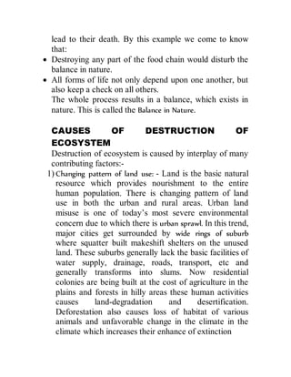 lead to their death. By this example we come to know
that:
 Destroying any part of the food chain would disturb the
balance in nature.
 All forms of life not only depend upon one another, but
also keep a check on all others.
The whole process results in a balance, which exists in
nature. This is called the Balance in Nature.
CAUSES OF DESTRUCTION OF
ECOSYSTEM
Destruction of ecosystem is caused by interplay of many
contributing factors:-
1) Changing pattern of land use: - Land is the basic natural
resource which provides nourishment to the entire
human population. There is changing pattern of land
use in both the urban and rural areas. Urban land
misuse is one of today’s most severe environmental
concern due to which there is urban sprawl. In this trend,
major cities get surrounded by wide rings of suburb
where squatter built makeshift shelters on the unused
land. These suburbs generally lack the basic facilities of
water supply, drainage, roads, transport, etc and
generally transforms into slums. Now residential
colonies are being built at the cost of agriculture in the
plains and forests in hilly areas these human activities
causes land-degradation and desertification.
Deforestation also causes loss of habitat of various
animals and unfavorable change in the climate in the
climate which increases their enhance of extinction
 