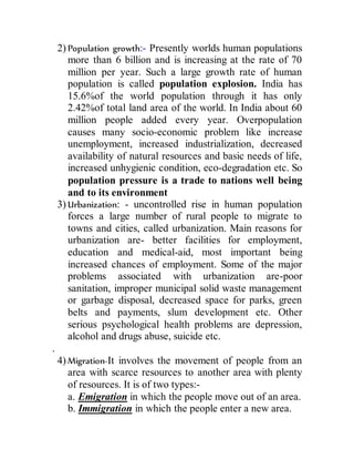 2) Population growth:- Presently worlds human populations
more than 6 billion and is increasing at the rate of 70
million per year. Such a large growth rate of human
population is called population explosion. India has
15.6%of the world population through it has only
2.42%of total land area of the world. In India about 60
million people added every year. Overpopulation
causes many socio-economic problem like increase
unemployment, increased industrialization, decreased
availability of natural resources and basic needs of life,
increased unhygienic condition, eco-degradation etc. So
population pressure is a trade to nations well being
and to its environment
3) Urbanization: - uncontrolled rise in human population
forces a large number of rural people to migrate to
towns and cities, called urbanization. Main reasons for
urbanization are- better facilities for employment,
education and medical-aid, most important being
increased chances of employment. Some of the major
problems associated with urbanization are-poor
sanitation, improper municipal solid waste management
or garbage disposal, decreased space for parks, green
belts and payments, slum development etc. Other
serious psychological health problems are depression,
alcohol and drugs abuse, suicide etc.
.
4) Migration-It involves the movement of people from an
area with scarce resources to another area with plenty
of resources. It is of two types:-
a. Emigration in which the people move out of an area.
b. Immigration in which the people enter a new area.
 
