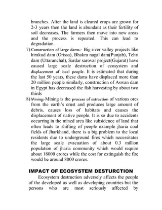 branches. After the land is cleared crops are grown for
2-3 years then the land is abundant as their fertility of
soil decreases. The farmers then move into new areas
and the process is repeated. This can lead to
degradation.
7) Construction of large dams:- Big river valley projects like
hirakud dam (Orissa), Bhakra nagal dam(Punjab), Tehri
dam (Uttaranchal), Sardar sarovar project(Gujarat) have
caused large scale destruction of ecosystem and
displacement of local people. It is estimated that during
the last 50 years, these dams have displaced more than
20 million people similarly, construction of Aswan dam
in Egypt has decreased the fish harvesting by about two
thirds
8) Mining:-Mining is the process of extraction of various ores
from the earth’s crust and produces large amount of
debris, causes loss of habitats and causes the
displacement of native people. It is so due to accidents
occurring in the mined area like subsidence of land that
often leads to shifting of people example jharia coal
fields of Jharkhand, there is a big problem to the local
residents due to underground fires which necessitates
the large scale evacuation of about 0.3 million
population of jharia community which would require
about 18000 crores while the cost for extinguish the fire
would be around 8000 crores.
IMPACT OF ECOSYSTEM DESTURCTION
Ecosystem destruction adversely affects the people
of the developed as well as developing countries but the
persons who are most seriously affected by
 