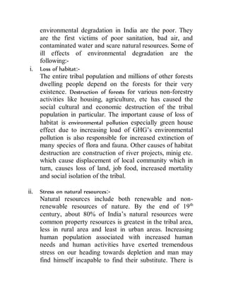 environmental degradation in India are the poor. They
are the first victims of poor sanitation, bad air, and
contaminated water and scare natural resources. Some of
ill effects of environmental degradation are the
following:-
i. Loss of habitat:-
The entire tribal population and millions of other forests
dwelling people depend on the forests for their very
existence. Destruction of forests for various non-forestry
activities like housing, agriculture, etc has caused the
social cultural and economic destruction of the tribal
population in particular. The important cause of loss of
habitat is environmental pollution especially green house
effect due to increasing load of GHG’s environmental
pollution is also responsible for increased extinction of
many species of flora and fauna. Other causes of habitat
destruction are construction of river projects, minig etc.
which cause displacement of local community which in
turn, causes loss of land, job food, increased mortality
and social isolation of the tribal.
ii. Stress on natural resources:-
Natural resources include both renewable and non-
renewable resources of nature. By the end of 19th
century, about 80% of India’s natural resources were
common property resources is greatest in the tribal area,
less in rural area and least in urban areas. Increasing
human population associated with increased human
needs and human activities have exerted tremendous
stress on our heading towards depletion and man may
find himself incapable to find their substitute. There is
 