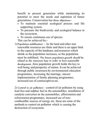 benefit to present generation while maintaining its
potential to meet the needs and aspiration of future
generations. Conservation has three objectives:-
 To maintain essential ecological process and life
supporting system.
 To pressure the biodiversity and ecological balance in
the ecosystem.
 To ensure continuous use of species.
This can be achieved by:-
1) Population stabilization: - As the land and other non
renewable resources are finite and there is an upper limit
to the capacity of the landmass and resources which
shrink as the population increases, so the population
must be stabilized. The future population growth should be
related to the resources base in order to have sustainable
development. Zero population growth holds the key to
well being and prosperity of nation. It can be achieved
through public awareness by environmental education
programmes, increasing the marriage, sincere
implementation of family planning programmes,
increased use of contraceptives etc.
2) Control in air pollution: - control of air pollution by using
lead free and sulphur fuel in the automobiles, installation of
catalytic converters in the automobiles, afforestation and
reforestation programmes, increased use of non-
combustible sources of energy etc. these are some of the
methods to control air pollution which is causing the
destruction of ecosystem.
 