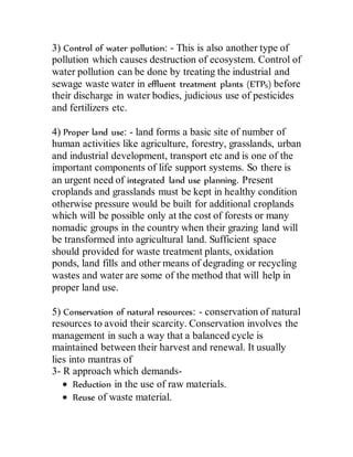 3) Control of water pollution: - This is also another type of
pollution which causes destruction of ecosystem. Control of
water pollution can be done by treating the industrial and
sewage waste water in effluent treatment plants (ETPS) before
their discharge in water bodies, judicious use of pesticides
and fertilizers etc.
4) Proper land use: - land forms a basic site of number of
human activities like agriculture, forestry, grasslands, urban
and industrial development, transport etc and is one of the
important components of life support systems. So there is
an urgent need of integrated land use planning. Present
croplands and grasslands must be kept in healthy condition
otherwise pressure would be built for additional croplands
which will be possible only at the cost of forests or many
nomadic groups in the country when their grazing land will
be transformed into agricultural land. Sufficient space
should provided for waste treatment plants, oxidation
ponds, land fills and other means of degrading or recycling
wastes and water are some of the method that will help in
proper land use.
5) Conservation of natural resources: - conservation of natural
resources to avoid their scarcity. Conservation involves the
management in such a way that a balanced cycle is
maintained between their harvest and renewal. It usually
lies into mantras of
3- R approach which demands-
 Reduction in the use of raw materials.
 Reuse of waste material.
 