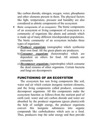 like carbon dioxide, nitrogen, oxygen, water, phosphorus
and other elements present in them. The physical factors
like light, temperature, pressure and humidity are also
considered as abiotic components of the ecosystem
 Biotic components of an ecosystem- The biotic components
of an ecosystem or living component of ecosystem is a
community of organisms like plants and animals which
is made up of many different interdependent populations.
The biotic community of an ecosystem includes three
types of organisms:
a) Producer organisms (autographs) which synthesize
their own food. All the green plants are producers.
b) Consumer organisms (heterotrophs) which are
dependent on others for food. All animals are
consumers
c) Decomposer organisms (saprotrophs) which consume
the dead remains of other organisms. Certain bacteria
and fungi are decomposers
FUNCTIONING OF AN ECOSYSTEM
The ecosystem has non living components like soil,
water and air which contain inorganic nutrient elements,
and the living components called producer, consumer
decomposer organisms. All this components make the
ecosystem function as follows-from the nutrient pool of
earth (soil, water and air) carbon dioxide and water are
absorbed by the producer organisms (green plants).with
the help of sunlight energy, the producer organisms
convert this inorganic substances into organic
compounds like carbohydrates which acts as a food.
Thus, producers trap the solar energy and then provide
 