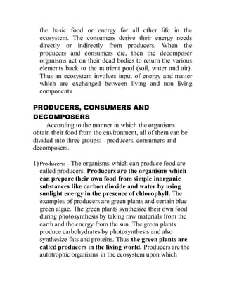 the basic food or energy for all other life in the
ecosystem. The consumers derive their energy needs
directly or indirectly from producers. When the
producers and consumers die, then the decomposer
organisms act on their dead bodies to return the various
elements back to the nutrient pool (soil, water and air).
Thus an ecosystem involves input of energy and matter
which are exchanged between living and non living
components
PRODUCERS, CONSUMERS AND
DECOMPOSERS
According to the manner in which the organisms
obtain their food from the environment, all of them can be
divided into three groups: - producers, consumers and
decomposers.
1) Producers: - The organisms which can produce food are
called producers. Producers are the organisms which
can prepare their own food from simple inorganic
substances like carbon dioxide and water by using
sunlight energy in the presence of chlorophyll. The
examples of producers are green plants and certain blue
green algae. The green plants synthesize their own food
during photosynthesis by taking raw materials from the
earth and the energy from the sun. The green plants
produce carbohydrates by photosynthesis and also
synthesize fats and proteins. Thus the green plants are
called producers in the living world. Producers are the
autotrophic organisms in the ecosystem upon which
 