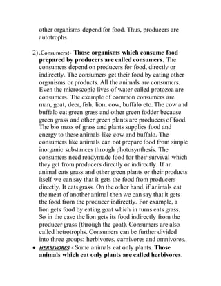 other organisms depend for food. Thus, producers are
autotrophs
2) .Consumers:- Those organisms which consume food
prepared by producers are called consumers. The
consumers depend on producers for food, directly or
indirectly. The consumers get their food by eating other
organisms or products. All the animals are consumers.
Even the microscopic lives of water called protozoa are
consumers. The example of common consumers are
man, goat, deer, fish, lion, cow, buffalo etc. The cow and
buffalo eat green grass and other green fodder because
green grass and other green plants are producers of food.
The bio mass of grass and plants supplies food and
energy to these animals like cow and buffalo. The
consumers like animals can not prepare food from simple
inorganic substances through photosynthesis. The
consumers need readymade food for their survival which
they get from producers directly or indirectly. If an
animal eats grass and other green plants or their products
itself we can say that it gets the food from producers
directly. It eats grass. On the other hand, if animals eat
the meat of another animal then we can say that it gets
the food from the producer indirectly. For example, a
lion gets food by eating goat which in turns eats grass.
So in the case the lion gets its food indirectly from the
producer grass (through the goat). Consumers are also
called hetrotrophs. Consumers can be further divided
into three groups: herbivores, carnivores and omnivores.
 HERBIVORES: - Some animals eat only plants. Those
animals which eat only plants are called herbivores.
 