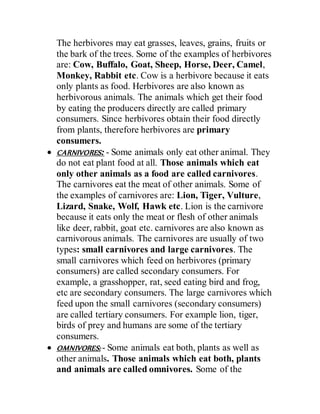 The herbivores may eat grasses, leaves, grains, fruits or
the bark of the trees. Some of the examples of herbivores
are: Cow, Buffalo, Goat, Sheep, Horse, Deer, Camel,
Monkey, Rabbit etc. Cow is a herbivore because it eats
only plants as food. Herbivores are also known as
herbivorous animals. The animals which get their food
by eating the producers directly are called primary
consumers. Since herbivores obtain their food directly
from plants, therefore herbivores are primary
consumers.
 CARNIVORES: - Some animals only eat other animal. They
do not eat plant food at all. Those animals which eat
only other animals as a food are called carnivores.
The carnivores eat the meat of other animals. Some of
the examples of carnivores are: Lion, Tiger, Vulture,
Lizard, Snake, Wolf, Hawk etc. Lion is the carnivore
because it eats only the meat or flesh of other animals
like deer, rabbit, goat etc. carnivores are also known as
carnivorous animals. The carnivores are usually of two
types: small carnivores and large carnivores. The
small carnivores which feed on herbivores (primary
consumers) are called secondary consumers. For
example, a grasshopper, rat, seed eating bird and frog,
etc are secondary consumers. The large carnivores which
feed upon the small carnivores (secondary consumers)
are called tertiary consumers. For example lion, tiger,
birds of prey and humans are some of the tertiary
consumers.
 OMNIVORES: - Some animals eat both, plants as well as
other animals. Those animals which eat both, plants
and animals are called omnivores. Some of the
 