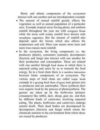 Biotic and abiotic components of the ecosystem
interact with one another and are interdependent example
 The amount of annual rainfall greatly affects the
vegetation as well as animal population of a particular
area. Example tropical areas having plenty and uniform
rainfall throughout the year are with evergreen forest
while the areas with scanty rainfall have deserts with
xerophytes vegetation. But the amount of rainfall also
depends upon the forests which also affects the
temperature and soil. More rain means more trees and
more trees means more rainfall.
 In the ecosystem, the living components i.e. the
producers (plants), consumers (animals), decomposers
(bacteria and fungi) also interact with one another for
their production and consumption. These are related
with one another through food chains in which there is
repeated eating and eaten by so to transmit the food
energy. So in a food chain there is a nutritive interaction
between biotic components of an ecosystem. The
various steps of food chain are called tropic levels
example in a grazing food chain of grass land, grasses acts
as producers and are autotrophic. These synthesis their
own organic food by the process of photosynthesis. The
grasses are taken up by the herbivores (primary
consumers) like rabbit, deer, sheep, goat etc. and then
by different kinds of carnivores involving repeated
eating. The plants, herbivores and carnivores undergo
natural death. Their dead bodies are decomposed by
decomposers (bacteria and fungi) which return the
chemicals nutrient to the environment from where these
are reused by producers
 