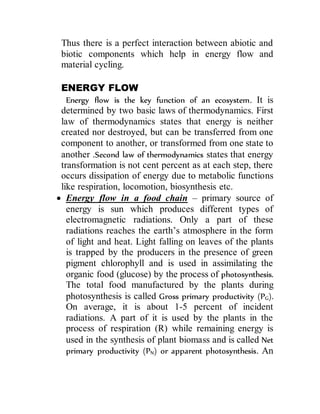 Thus there is a perfect interaction between abiotic and
biotic components which help in energy flow and
material cycling.
ENERGY FLOW
Energy flow is the key function of an ecosystem. It is
determined by two basic laws of thermodynamics. First
law of thermodynamics states that energy is neither
created nor destroyed, but can be transferred from one
component to another, or transformed from one state to
another .Second law of thermodynamics states that energy
transformation is not cent percent as at each step, there
occurs dissipation of energy due to metabolic functions
like respiration, locomotion, biosynthesis etc.
 Energy flow in a food chain – primary source of
energy is sun which produces different types of
electromagnetic radiations. Only a part of these
radiations reaches the earth’s atmosphere in the form
of light and heat. Light falling on leaves of the plants
is trapped by the producers in the presence of green
pigment chlorophyll and is used in assimilating the
organic food (glucose) by the process of photosynthesis.
The total food manufactured by the plants during
photosynthesis is called Gross primary productivity (PG).
On average, it is about 1-5 percent of incident
radiations. A part of it is used by the plants in the
process of respiration (R) while remaining energy is
used in the synthesis of plant biomass and is called Net
primary productivity (PN) or apparent photosynthesis. An
 