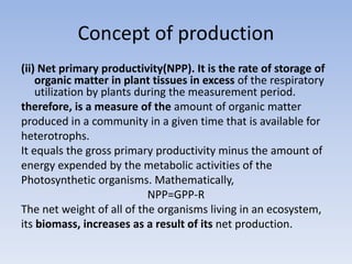 Concept of production
(ii) Net primary productivity(NPP). It is the rate of storage of
organic matter in plant tissues in excess of the respiratory
utilization by plants during the measurement period.
therefore, is a measure of the amount of organic matter
produced in a community in a given time that is available for
heterotrophs.
It equals the gross primary productivity minus the amount of
energy expended by the metabolic activities of the
Photosynthetic organisms. Mathematically,
NPP=GPP-R
The net weight of all of the organisms living in an ecosystem,
its biomass, increases as a result of its net production.
 