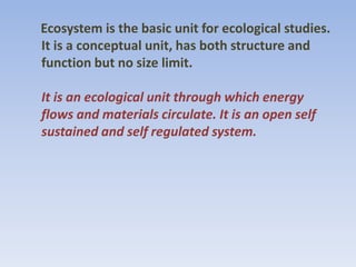 Ecosystem is the basic unit for ecological studies.
It is a conceptual unit, has both structure and
function but no size limit.
It is an ecological unit through which energy
flows and materials circulate. It is an open self
sustained and self regulated system.
 