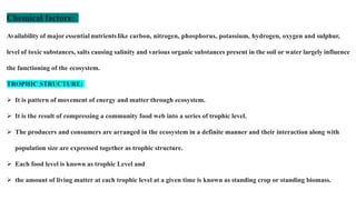 Chemical factors:
Availability of major essential nutrients like carbon, nitrogen, phosphorus, potassium, hydrogen, oxygen and sulphur,
level of toxic substances, salts causing salinity and various organic substances present in the soil or water largely influence
the functioning of the ecosystem.
TROPHIC STRUCTURE:
 It is pattern of movement of energy and matter through ecosystem.
 It is the result of compressing a community food web into a series of trophic level.
 The producers and consumers are arranged in the ecosystem in a definite manner and their interaction along with
population size are expressed together as trophic structure.
 Each food level is known as trophic Level and
 the amount of living matter at each trophic level at a given time is known as standing crop or standing biomass.
 