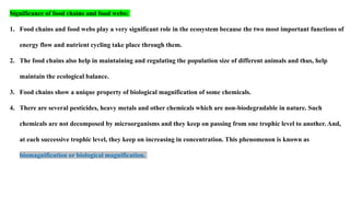 Significance of food chains and food webs:
1. Food chains and food webs play a very significant role in the ecosystem because the two most important functions of
energy flow and nutrient cycling take place through them.
2. The food chains also help in maintaining and regulating the population size of different animals and thus, help
maintain the ecological balance.
3. Food chains show a unique property of biological magnification of some chemicals.
4. There are several pesticides, heavy metals and other chemicals which are non-biodegradable in nature. Such
chemicals are not decomposed by microorganisms and they keep on passing from one trophic level to another. And,
at each successive trophic level, they keep on increasing in concentration. This phenomenon is known as
biomagnification or biological magnification.
 