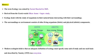 History:
 The term Ecology was coined by Earnst Haeckel in 1869.
 Derived from the Greek words Oikos- home + logos- study.
 Ecology deals with the study of organisms in their natural home interacting with their surroundings.
 The surroundings or environment consists of other living organisms (biotic) and physical (abiotic) components.
 Modern ecologists believe that an adequate definition of ecology must specify some unit of study and one such basic
unit described by Tansley (1935) was ecosystem.
 