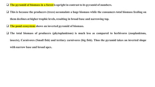 The pyramid of biomass in a forest is upright in contrast to its pyramid of numbers.
 This is because the producers (trees) accumulate a huge biomass while the consumers total biomass feeding on
them declines at higher trophic levels, resulting in broad base and narrowing top.
 The pond ecosystem shows an inverted pyramid of biomass.
 The total biomass of producers (phytoplanktons) is much less as compared to herbivores (zooplanktons,
insects), Carnivores (Small fish) and tertiary carnivores (big fish). Thus the pyramid takes an inverted shape
with narrow base and broad apex.
 