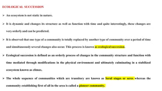 ECOLOGICAL SUCCESSION
 An ecosystem is not static in nature.
 It is dynamic and changes its structure as well as function with time and quite interestingly, these changes are
very orderly and can be predicted.
 It is observed that one type of a community is totally replaced by another type of community over a period of time
and simultaneously several changes also occur. This process is known as ecologicalsuccession.
 Ecological succession is defined as an orderly process of changes in the community structure and function with
time mediated through modifications in the physical environment and ultimately culminating in a stabilized
ecosystem known as climax.
 The whole sequence of communities which are transitory are known as Seral stages or seres whereas the
community establishing first of all in the area is called a pioneer community.
 