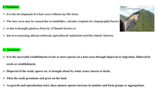 1. Nudation:
 It is the development of a bare area without any life form.
 The bare area may be caused due to landslides, volcanic eruption etc.(topographic factor),
 ordue to drought, glaciers,frost etc. (Climaticfactor),or
 duetoovergrazing,diseaseoutbreak,agricultural/ industrial activities (biotic factors).
2. Invasion:
 It is the successful establishment of one or more species on a bare area through dispersal or migration, followed by
ecesis or establishment.
 Dispersal of the seeds, spores etc. is brought about by wind, water, insects or birds.
 Then the seeds germinate and grow on the land.
 As growth and reproduction start, these pioneer species increase in number and form groups or aggregations.
 