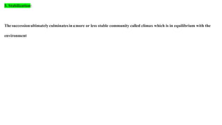 5. Stabilization:
Thesuccessionultimatelyculminatesinamore or less stable community called climax which is in equilibrium with the
environment
 