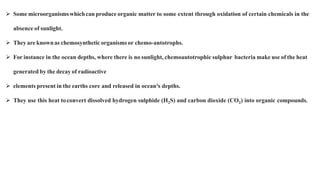  Some microorganismswhichcan produce organic matter to some extent through oxidation of certain chemicals in the
absence of sunlight.
 They are knownas chemosynthetic organisms or chemo-antotrophs.
 For instance in the ocean depths, where there is no sunlight, chemoautotrophic sulphur bacteria make use of the heat
generated by the decay of radioactive
 elements present in the earths core and released in ocean³s depths.
 They use this heat toconvert dissolved hydrogen sulphide (H2S) and carbon dioxide (CO2) into organic compounds.
 