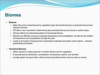 Biomes
 Biomes:
 Major life zones characterized by vegetation type (terrestrial biomes) or physical environment
(aquatic biomes)
 Climate is very important in determining why terrestrial biomes are found in certain areas
 Climate affects the latitudinal patterns of terrestrial biomes
 Biomes are affected not just by average temperature and precipitation, but also by the pattern
of temperature and precipitation through the year
 Leads to formation of tropical (hot), temperate (moderate) and polar (cold) regions – deserts,
grasslands and forests
 Terrestrial Biomes:
 Often named for major physical or climatic factors and for vegetation
 Characterized by distribution, precipitation, temperature, plants, and animals
 Usually grade into each other, without sharp boundaries which may be wide or narrow
 