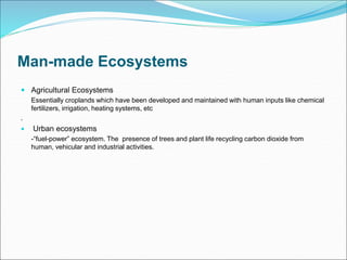 Man-made Ecosystems
 Agricultural Ecosystems
Essentially croplands which have been developed and maintained with human inputs like chemical
fertilizers, irrigation, heating systems, etc
.
 Urban ecosystems
-“fuel-power” ecosystem. The presence of trees and plant life recycling carbon dioxide from
human, vehicular and industrial activities.
 