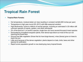 Tropical Rain Forest
 Tropical Rain Forests:
 Hot temperature, moisture laden air rises resulting in constant rainfall (200 inches per year)
 Temperature is high year-round (25–29C) with little seasonal variation
 High Biodiversity: home to millions of animal species, including an estimated 5–30 million still
unknown species of insects, spiders, and other arthropods
 2% of the land but ½ of world’s species; single tree can have several thousand insect species
 Dominated by broadleaf evergreen plants; their dense tops block out most of the sun not
reaching the forest floor
 Ground has little vegetation (those that do have large leaves); vines (lianas) grow on trees to
reach the sun
 Little wind because of the dense vegetation; plants depend on bats, birds, bees and other
species for pollination
 Rapid human population growth is now destroying many tropical forests
 