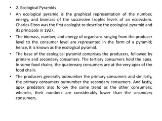 • 2. Ecological Pyramids
• An ecological pyramid is the graphical representation of the number,
energy, and biomass of the successive trophic levels of an ecosystem.
Charles Elton was the first ecologist to describe the ecological pyramid and
its principals in 1927.
• The biomass, number, and energy of organisms ranging from the producer
level to the consumer level are represented in the form of a pyramid;
hence, it is known as the ecological pyramid.
• The base of the ecological pyramid comprises the producers, followed by
primary and secondary consumers. The tertiary consumers hold the apex.
In some food chains, the quaternary consumers are at the very apex of the
food chain.
• The producers generally outnumber the primary consumers and similarly,
the primary consumers outnumber the secondary consumers. And lastly,
apex predators also follow the same trend as the other consumers;
wherein, their numbers are considerably lower than the secondary
consumers.
 
