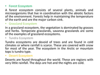 • Forest Ecosystem
A forest ecosystem consists of several plants, animals and
microorganisms that live in coordination with the abiotic factors
of the environment. Forests help in maintaining the temperature
of the earth and are the major carbon sink.
• Grassland Ecosystem
In a grassland ecosystem, the vegetation is dominated by grasses
and herbs. Temperate grasslands, savanna grasslands are some
of the examples of grassland ecosystems.
• Tundra Ecosystem
Tundra ecosystems are devoid of trees and are found in cold
climates or where rainfall is scarce. These are covered with snow
for most of the year. The ecosystem in the Arctic or mountain
tops is tundra type.
• Desert Ecosystem
Deserts are found throughout the world. These are regions with
very little rainfall. The days are hot and the nights are cold.
 