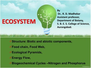 ECOSYSTEM
Structure: Biotic and abiotic components,
Food chain, Food Web,
Ecological Pyramids,
Energy Flow,
Biogeochemical Cycles –Nitrogen and Phosphorus
By
Dr.. R. D. Madhekar
Assistant professor,
Department of Botany,
S. B. E. S. College of Science,
Aurangabad.
 