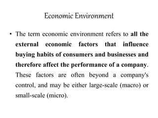 Economic Environment
• The term economic environment refers to all the
external economic factors that influence
buying habits of consumers and businesses and
therefore affect the performance of a company.
These factors are often beyond a company's
control, and may be either large-scale (macro) or
small-scale (micro).
 
