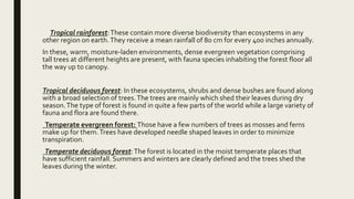 Tropical rainforest:These contain more diverse biodiversity than ecosystems in any
other region on earth.They receive a mean rainfall of 80 cm for every 400 inches annually.
In these, warm, moisture-laden environments, dense evergreen vegetation comprising
tall trees at different heights are present, with fauna species inhabiting the forest floor all
the way up to canopy.
Tropical deciduous forest: In these ecosystems, shrubs and dense bushes are found along
with a broad selection of trees.The trees are mainly which shed their leaves during dry
season.The type of forest is found in quite a few parts of the world while a large variety of
fauna and flora are found there.
Temperate evergreen forest: Those have a few numbers of trees as mosses and ferns
make up for them.Trees have developed needle shaped leaves in order to minimize
transpiration.
Temperate deciduous forest:The forest is located in the moist temperate places that
have sufficient rainfall. Summers and winters are clearly defined and the trees shed the
leaves during the winter.
 