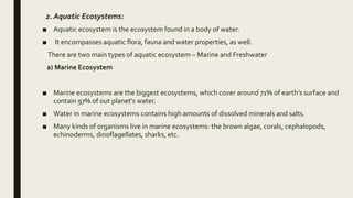 2. Aquatic Ecosystems:
■ Aquatic ecosystem is the ecosystem found in a body of water.
■ It encompasses aquatic flora, fauna and water properties, as well.
There are two main types of aquatic ecosystem – Marine and Freshwater
a) Marine Ecosystem
■ Marine ecosystems are the biggest ecosystems, which cover around 71% of earth’s surface and
contain 97% of out planet’s water.
■ Water in marine ecosystems contains high amounts of dissolved minerals and salts.
■ Many kinds of organisms live in marine ecosystems: the brown algae, corals, cephalopods,
echinoderms, dinoflagellates, sharks, etc.
 