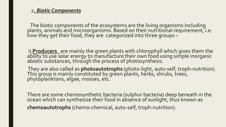 2. Biotic Components
The biotic components of the ecosystems are the living organisms including
plants, animals and microorganisms. Based on their nutritional requirement, i.e.
how they get their food, they are categorized into three groups –
i) Producers are mainly the green plants with chlorophyll which gives them the
ability to use solar energy to manufacture their own food using simple inorganic
abiotic substances, through the process of photosynthesis.
They are also called as photoautotrophs (photo-light, auto-self, troph-nutrition).
This group is mainly constituted by green plants, herbs, shrubs, trees,
phytoplanktons, algae, mosses, etc.
There are some chemosynthetic bacteria (sulphur bacteria) deep beneath in the
ocean which can synthesize their food in absence of sunlight, thus known as
chemoautotrophs (chemo-chemical, auto-self, troph-nutrition).
 