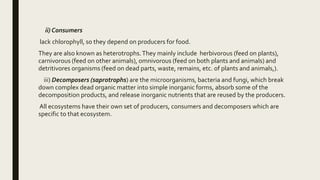 ii) Consumers
lack chlorophyll, so they depend on producers for food.
They are also known as heterotrophs.They mainly include herbivorous (feed on plants),
carnivorous (feed on other animals), omnivorous (feed on both plants and animals) and
detritivores organisms (feed on dead parts, waste, remains, etc. of plants and animals,).
iii) Decomposers (saprotrophs) are the microorganisms, bacteria and fungi, which break
down complex dead organic matter into simple inorganic forms, absorb some of the
decomposition products, and release inorganic nutrients that are reused by the producers.
All ecosystems have their own set of producers, consumers and decomposers which are
specific to that ecosystem.
 